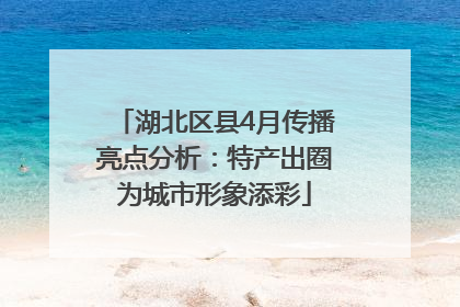 湖北区县4月传播亮点分析：特产出圈为城市形象添彩